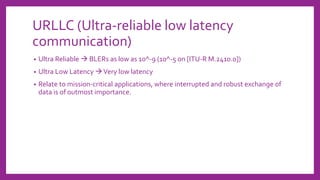URLLC (Ultra-reliable low latency
communication)
• Ultra Reliable → BLERs as low as 10^-9 (10^-5 on [ITU-R M.2410.0])
• Ultra Low Latency →Very low latency
• Relate to mission-critical applications, where interrupted and robust exchange of
data is of outmost importance.
 