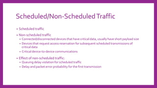 Scheduled/Non-ScheduledTraffic
• Scheduled traffic
• Non-scheduled traffic
• Connected/disconnected devices that have critical data, usually have short payload size
• Devices that request access reservation for subsequent scheduled transmissions of
critical data
• Critical device-to-device communications
• Effect of non-scheduled traffic:
• Queuing delay violation for scheduled traffic
• Delay and packet error probability for the first transmission
 