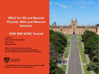 Page 1The University of Sydney
URLLC for 5G and Beyond:
Physical, MAC and Network
Solutions
2020 IEEE WCNC Tutorial
Yonghui Li
Mahyar Shirvanimoghaddam
Rana Abbas
Changyang She
Centre of IoT and Telecommunications
School of Electrical and Information Engineering
Faculty of Engineering and Information Technologies
*A modified version of this tutorial was presented at IEEE
Globecom, Kona, Hawaii, USA Dec 2019
 