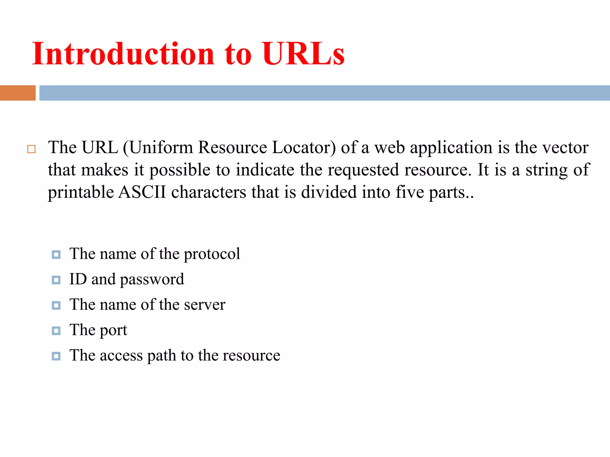 Introduction to URLs
 The URL (Uniform Resource Locator) of a web application is the vector
that makes it possible to indicate the requested resource. It is a string of
printable ASCII characters that is divided into five parts..
 The name of the protocol
 ID and password
 The name of the server
 The port
 The access path to the resource
 