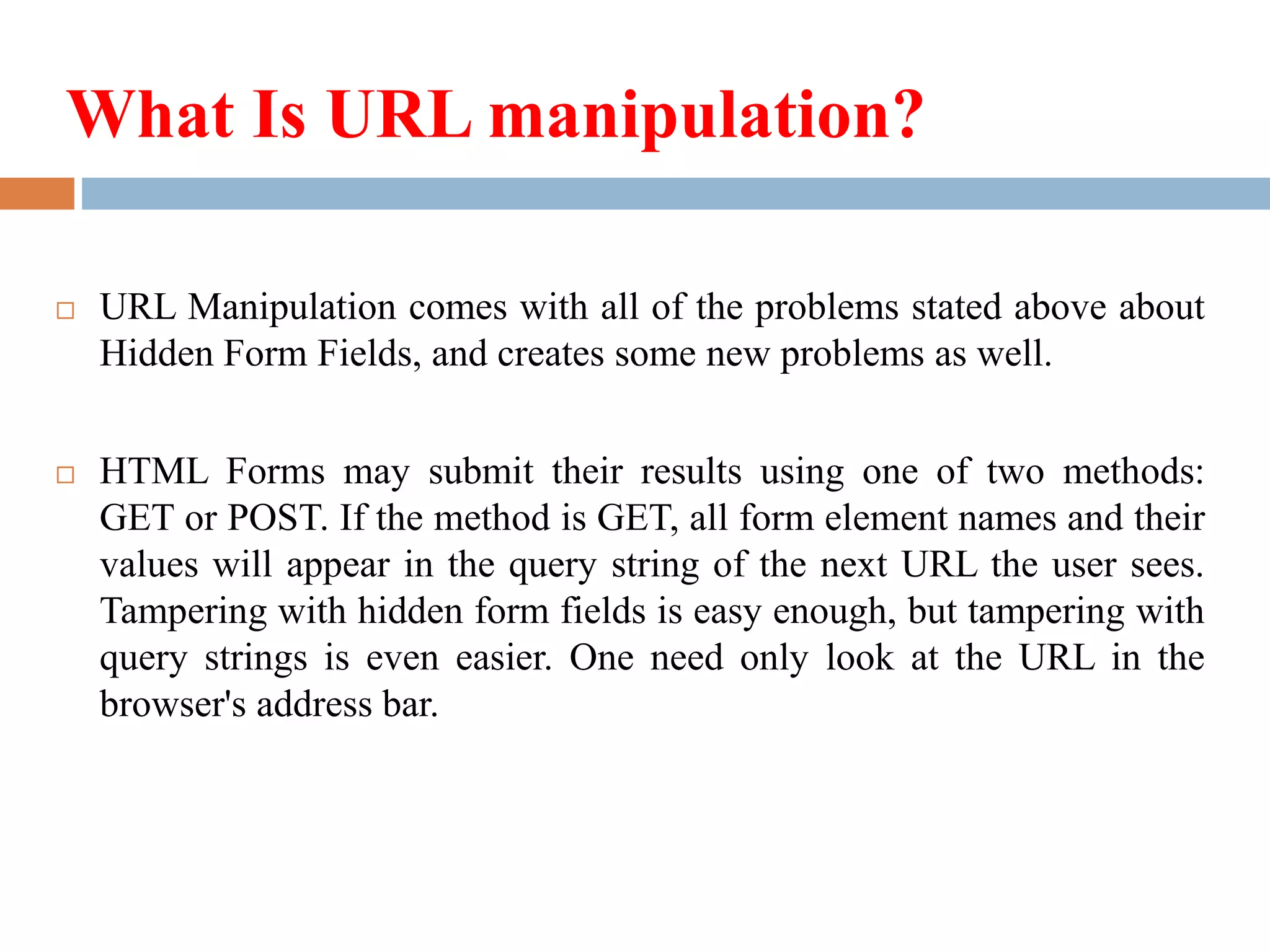 What Is URL manipulation?
 URL Manipulation comes with all of the problems stated above about
Hidden Form Fields, and creates some new problems as well.
 HTML Forms may submit their results using one of two methods:
GET or POST. If the method is GET, all form element names and their
values will appear in the query string of the next URL the user sees.
Tampering with hidden form fields is easy enough, but tampering with
query strings is even easier. One need only look at the URL in the
browser's address bar.
 