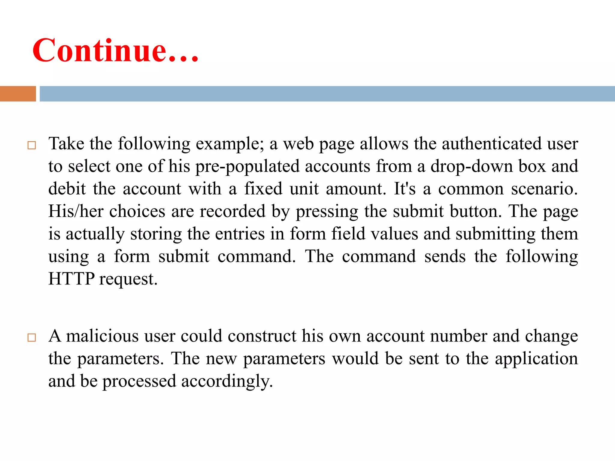 Continue…
 Take the following example; a web page allows the authenticated user
to select one of his pre-populated accounts from a drop-down box and
debit the account with a fixed unit amount. It's a common scenario.
His/her choices are recorded by pressing the submit button. The page
is actually storing the entries in form field values and submitting them
using a form submit command. The command sends the following
HTTP request.
 A malicious user could construct his own account number and change
the parameters. The new parameters would be sent to the application
and be processed accordingly.
 