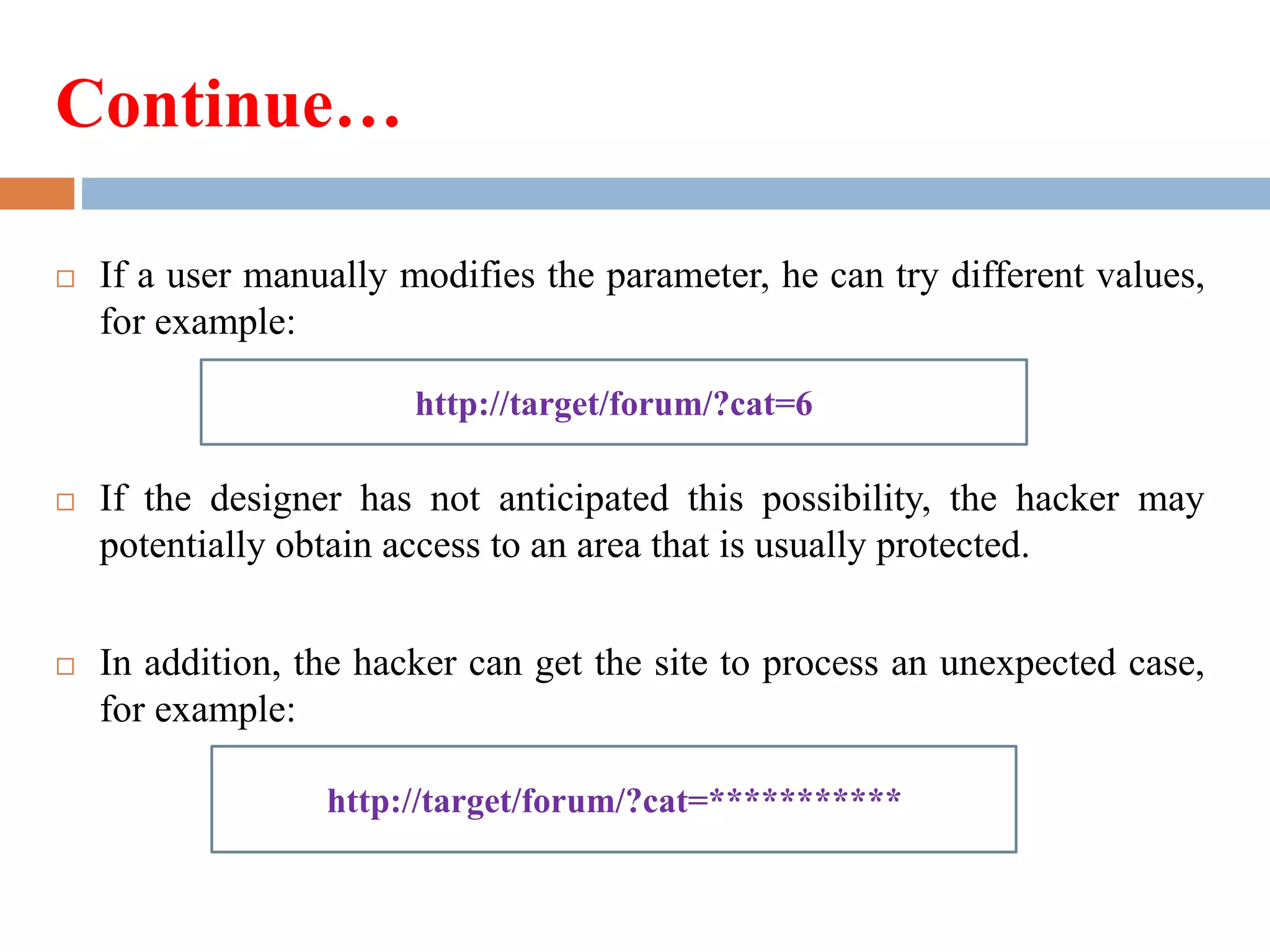 Continue…
 If a user manually modifies the parameter, he can try different values,
for example:
 If the designer has not anticipated this possibility, the hacker may
potentially obtain access to an area that is usually protected.
 In addition, the hacker can get the site to process an unexpected case,
for example:
http://target/forum/?cat=6
http://target/forum/?cat=***********
 