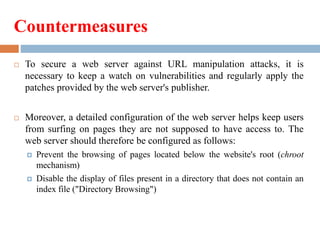 Countermeasures
 To secure a web server against URL manipulation attacks, it is
necessary to keep a watch on vulnerabilities and regularly apply the
patches provided by the web server's publisher.
 Moreover, a detailed configuration of the web server helps keep users
from surfing on pages they are not supposed to have access to. The
web server should therefore be configured as follows:
 Prevent the browsing of pages located below the website's root (chroot
mechanism)
 Disable the display of files present in a directory that does not contain an
index file ("Directory Browsing")
 