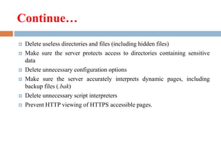 Continue…
 Delete useless directories and files (including hidden files)
 Make sure the server protects access to directories containing sensitive
data
 Delete unnecessary configuration options
 Make sure the server accurately interprets dynamic pages, including
backup files (.bak)
 Delete unnecessary script interpreters
 Prevent HTTP viewing of HTTPS accessible pages.
 