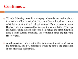 Continue…
 Take the following example; a web page allows the authenticated user
to select one of his pre-populated accounts from a drop-down box and
debit the account with a fixed unit amount. It's a common scenario.
His/her choices are recorded by pressing the submit button. The page
is actually storing the entries in form field values and submitting them
using a form submit command. The command sends the following
HTTP request.
 A malicious user could construct his own account number and change
the parameters. The new parameters would be sent to the application
and be processed accordingly.
 