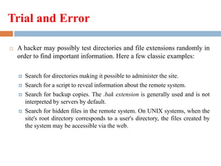 Trial and Error
 A hacker may possibly test directories and file extensions randomly in
order to find important information. Here a few classic examples:
 Search for directories making it possible to administer the site.
 Search for a script to reveal information about the remote system.
 Search for backup copies. The .bak extension is generally used and is not
interpreted by servers by default.
 Search for hidden files in the remote system. On UNIX systems, when the
site's root directory corresponds to a user's directory, the files created by
the system may be accessible via the web.
 