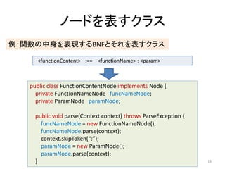 Ω`ɤ饹
vFBNFȤ饹
<functionContent> :== <functionName> : <param>

public class FunctionContentNode implements Node {
private FunctionNameNode funcNameNode;
private ParamNode paramNode;
public void parse(Context context) throws ParseException {
funcNameNode = new FunctionNameNode();
funcNameNode.parse(context);
context.skipToken(:);
paramNode = new ParamNode();
paramNode.parse(context);
}

18

 