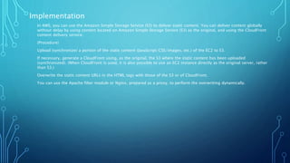 Implementation
In AWS, you can use the Amazon Simple Storage Service (S3) to deliver static content. You can deliver content globally
without delay by using content located on Amazon Simple Storage Service (S3) as the original, and using the CloudFront
content delivery service.
(Procedure)
Upload (synchronize) a portion of the static content (JavaScript/CSS/images, etc.) of the EC2 to S3.
If necessary, generate a CloudFront using, as the original, the S3 where the static content has been uploaded
(synchronized). (When CloudFront is used, it is also possible to use an EC2 instance directly as the original server, rather
than S3.)
Overwrite the static content URLs in the HTML tags with those of the S3 or of CloudFront.
You can use the Apache filter module or Nginx, prepared as a proxy, to perform the overwriting dynamically.
 