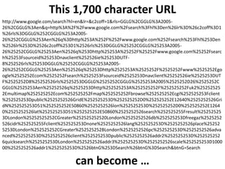 This 1,700 character URL
http://www.google.com/search?hl=en&lr=&c2coff=1&rls=GGLG%2CGGLG%3A2005-
26%2CGGLG%3Aen&q=http%3A%2F%2Fwww.google.com%2Fsearch%3Fhl%3Den%26lr%3D%26c2coff%3D1
%26rls%3DGGLG%252CGGLG%253A2005-
26%252CGGLG%253Aen%26q%3Dhttp%253A%252F%252Fwww.google.com%252Fsearch%253Fhl%253Den
%2526lr%253D%2526c2coff%253D1%2526rls%253DGGLG%25252CGGLG%25253A2005-
26%25252CGGLG%25253Aen%2526q%253Dhttp%25253A%25252F%25252Fwww.google.com%25252Fsearc
h%25253Fsourceid%25253Dnavclient%252526ie%25253DUTF-
8%252526rls%25253DGGLG%25252CGGLG%25253A2005-
26%25252CGGLG%25253Aen%252526q%25253Dhttp%2525253A%2525252F%2525252Fwww%2525252Ego
ogle%2525252Ecom%2525252Fsearch%2525253Fsourceid%2525253Dnavclient%25252526ie%2525253DUT
F%2525252D8%25252526rls%2525253DGGLG%2525252CGGLG%2525253A2005%2525252D26%2525252C
GGLG%2525253Aen%25252526q%2525253Dhttp%252525253A%252525252F%252525252Fuk2%25252525
2Emultimap%252525252Ecom%252525252Fmap%252525252Fbrowse%252525252Ecgi%252525253Fclient
%252525253Dpublic%2525252526GridE%252525253D%252525252D0%252525252E12640%2525252526Gri
dN%252525253D51%252525252E50860%2525252526lon%252525253D%252525252D0%252525252E1264
0%2525252526lat%252525253D51%252525252E50860%2525252526search%252525255Fresult%25252525
3DLondon%25252525252CGreater%252525252520London%2525252526db%252525253Dfreegaz%2525252
526cidr%252525255Fclient%252525253Dnone%2525252526lang%252525253D%2525252526place%25252
5253DLondon%252525252CGreater%252525252BLondon%2525252526pc%252525253D%2525252526adva
nced%252525253D%2525252526client%252525253Dpublic%2525252526addr2%252525253D%252525252
6quicksearch%252525253DLondon%2525252526addr3%252525253D%2525252526scale%252525253D1000
00%2525252526addr1%252525253D%2526btnG%253DSearch%26btnG%3DSearch&btnG=Search


                             can become …
 