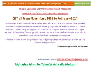 URLs of Uploaded Monthly Mahasin-e-Islam by MERITEHREER786@GMAIL.COM

LAHORE-Pakistan

URLs of Uploaded Monthly Mahasine Islam Magazines
Month & Year Wise List of Uploaded Magazines

GET all From November, 2005 to February-2014
Dear Readers across the world,We are pleased to inform you that Mahasin-e-Islam have BEEN
uploaded all its previous published printed monthly Magazines on different websites. Taleefat
Ashrafia provides the great opportunity to Muslim & religious scholars/ Researchers to get
authentic information. You can get valid references. You can research all areas of Islam. Kindly
provide us the constant feed back to improve our magazine.
Common readers across the globe can find and get digital version of Mahasin-e-Islam on this
website on regular basis.
You favorite magazine is now one click away.

Scan.Compiled & Edited By: MERITEHREER786@GMAIL.COM

Mahasine Islam by Taleefat Ashrafia Multan

 