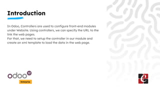 Introduction
Enterprise
In Odoo, Controllers are used to configure front-end modules
under Website. Using controllers, we can specify the URL to the
link the web pages.
For that, we need to setup the controller in our module and
create an xml template to load the data in the web page.
 