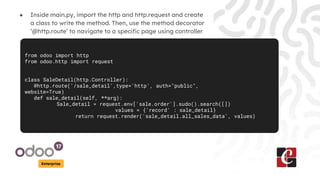 Enterprise
● Inside main.py, import the http and http.request and create
a class to write the method. Then, use the method decorator
‘@http.route’ to navigate to a specific page using controller
from odoo import http
from odoo.http import request
class SaleDetail(http.Controller):
@http.route('/sale_detail',type='http', auth="public",
website=True)
def sale_detail(self, **arg):
Sale_detail = request.env['sale.order'].sudo().search([])
values = {'record' : sale_detail}
return request.render('sale_detail.all_sales_data', values)
 
