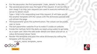 Enterprise
● For the decorator, the first parameter ‘/sale_details’ is the URL.
● The second parameter says the type of the request. It can be http or
json. Keep it as http. json requests are used to execute methods on
server to obtain result.
Type = 'http' is for responding over http request. It will take you to
the another template with the values with the dictionary passed and
will refresh the page
● Third parameter gives the authentication. The values can be public,
user or none.
● The last parameter website=True to make it visible on website
● Inside the method, fetch the data we need using sudo() to get data
as a super user. Here the sale order details are taken and set as a
value dictionary(‘values’ here)
● Render the template and pass the value dictionary by calling the
template with the syntax
module_name. template_name
 