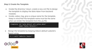 Enterprise
Step 2: Create the Template
● Inside the directory ‘views’, create a new xml file to design
the template to display the data taken from backend
modules.
● Inside <odoo> tag, give a unique name for the template.
Keep in mind that the template name must be the same
when we render the template from the .py file.
<template id="sale_detail.all_sales_data"
name="Sales Details">
● Design the template by keeping Odoo’s default website’s
layout using.
<t t-call="website.layout">
 