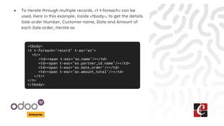 Enterprise
● To iterate through multiple records, <t t-foreach> can be
used. Here in this example, inside <tbody>, to get the details
Sale order Number, Customer name, Date and Amount of
each Sale order, iterate as
<tbody>
<t t-foreach="record" t-as="so">
<tr>
<td><span t-esc="so.name"/></td>
<td><span t-esc="so.partner_id.name"/></td>
<td><span t-esc="so.date_order"/></td>
<td><span t-esc="so.amount_total"/></td>
</tr>
</t>
</tbody>
 
