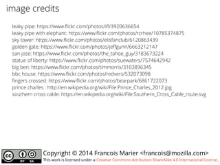 Copyright © 2014 Francois Marier <francois@mozilla.com>
This work is licensed under a Creative Commons Attribution-ShareAlike 4.0 International License.
leaky pipe: https://www.flickr.com/photos/ifl/3920636654
leaky pipe with elephant: https://www.flickr.com/photos/rcrhee/10785374875
sky tower: https://www.flickr.com/photos/elisfanclub/6120863439
golden gate: https://www.flickr.com/photos/jeffgunn/6663212147
san jose: https://www.flickr.com/photos/the_tahoe_guy/3183673224
statue of liberty: https://www.flickr.com/photos/suewaters/7574642942
big ben: https://www.flickr.com/photos/timmorris/3103896345
bbc house: https://www.flickr.com/photos/redvers/532073098
fingers crossed: https://www.flickr.com/photos/bearpark/6861722073
prince charles : http://en.wikipedia.org/wiki/File:Prince_Charles_2012.jpg
southern cross cable: https://en.wikipedia.org/wiki/File:Southern_Cross_Cable_route.svg
image credits
 