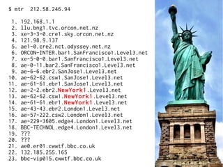 $ mtr 212.58.246.94
1. 192.168.1.1
2. llu.bng1.tvc.orcon.net.nz
3. xe-3-3-0.cre1.sky.orcon.net.nz
4. 121.98.9.137
5. ae1-0.cre2.nct.odyssey.net.nz
6. ORCON-INTER.bar1.SanFrancisco1.Level3.net
7. xe-5-0-0.bar1.SanFrancisco1.Level3.net
8. ae-0-11.bar2.SanFrancisco1.Level3.net
9. ae-6-6.ebr2.SanJose1.Level3.net
10. ae-62-62.csw1.SanJose1.Level3.net
11. ae-61-61.ebr1.SanJose1.Level3.net
12. ae-2-2.ebr2.NewYork1.Level3.net
13. ae-62-62.csw1.NewYork1.Level3.net
14. ae-61-61.ebr1.NewYork1.Level3.net
15. ae-43-43.ebr2.London1.Level3.net
16. ae-57-222.csw2.London1.Level3.net
17. ae-229-3605.edge4.London1.Level3.net
18. BBC-TECHNOL.edge4.London1.Level3.net
19. ???
20. ???
21. ae0.er01.cwwtf.bbc.co.uk
22. 132.185.255.165
23. bbc-vip015.cwwtf.bbc.co.uk
 