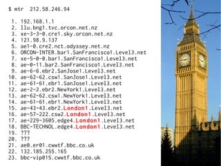 $ mtr 212.58.246.94
1. 192.168.1.1
2. llu.bng1.tvc.orcon.net.nz
3. xe-3-3-0.cre1.sky.orcon.net.nz
4. 121.98.9.137
5. ae1-0.cre2.nct.odyssey.net.nz
6. ORCON-INTER.bar1.SanFrancisco1.Level3.net
7. xe-5-0-0.bar1.SanFrancisco1.Level3.net
8. ae-0-11.bar2.SanFrancisco1.Level3.net
9. ae-6-6.ebr2.SanJose1.Level3.net
10. ae-62-62.csw1.SanJose1.Level3.net
11. ae-61-61.ebr1.SanJose1.Level3.net
12. ae-2-2.ebr2.NewYork1.Level3.net
13. ae-62-62.csw1.NewYork1.Level3.net
14. ae-61-61.ebr1.NewYork1.Level3.net
15. ae-43-43.ebr2.London1.Level3.net
16. ae-57-222.csw2.London1.Level3.net
17. ae-229-3605.edge4.London1.Level3.net
18. BBC-TECHNOL.edge4.London1.Level3.net
19. ???
20. ???
21. ae0.er01.cwwtf.bbc.co.uk
22. 132.185.255.165
23. bbc-vip015.cwwtf.bbc.co.uk
 