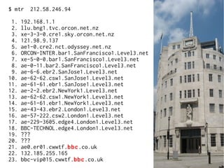$ mtr 212.58.246.94
1. 192.168.1.1
2. llu.bng1.tvc.orcon.net.nz
3. xe-3-3-0.cre1.sky.orcon.net.nz
4. 121.98.9.137
5. ae1-0.cre2.nct.odyssey.net.nz
6. ORCON-INTER.bar1.SanFrancisco1.Level3.net
7. xe-5-0-0.bar1.SanFrancisco1.Level3.net
8. ae-0-11.bar2.SanFrancisco1.Level3.net
9. ae-6-6.ebr2.SanJose1.Level3.net
10. ae-62-62.csw1.SanJose1.Level3.net
11. ae-61-61.ebr1.SanJose1.Level3.net
12. ae-2-2.ebr2.NewYork1.Level3.net
13. ae-62-62.csw1.NewYork1.Level3.net
14. ae-61-61.ebr1.NewYork1.Level3.net
15. ae-43-43.ebr2.London1.Level3.net
16. ae-57-222.csw2.London1.Level3.net
17. ae-229-3605.edge4.London1.Level3.net
18. BBC-TECHNOL.edge4.London1.Level3.net
19. ???
20. ???
21. ae0.er01.cwwtf.bbc.co.uk
22. 132.185.255.165
23. bbc-vip015.cwwtf.bbc.co.uk
 