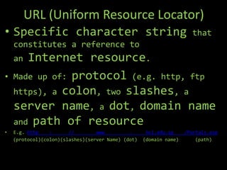 URL (Uniform Resource Locator)
• Specific character string                                           that
    constitutes a reference to
    an Internet resource.
•   Made up of: protocol (e.g. http, ftp
    https), a colon, two slashes, a
    server name, a dot, domain name
    and path of resource
•   E.g. http    :      //        www         .      hci.edu.sg     /Portals.asp
    (protocol)(colon)(slashes)(server Name) (dot)   (domain name)       (path)
 