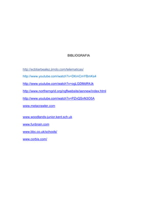 BIBLIOGRAFIA



http://ecbtiarbealez.jimdo.com/telematicas/

http://www.youtube.com/watch?v=DKmCmYBmKs4

http://www.youtube.com/watch?v=ogLGDMdR4Jk

http://www.northerngrid.org/ngflwebsite/sennew/index.html

http://www.youtube.com/watch?v=PZnQSnN3O5A

www.metacrawler.com


www.woodlands-junior.kent.sch.uk

www.funbrain.com

www.bbc.co.uk/schools/

www.corbis.com/
 