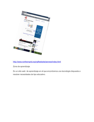 http://www.northerngrid.org/ngflwebsite/sennew/index.html

Zona de aprendizaje

Es un sitio web de aprendizaje en el que encontramos una tecnología dispuesta a
resolver necesidades de tipo educativo.
 