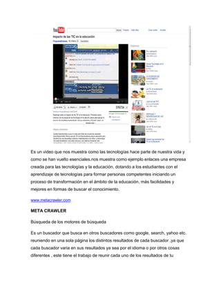 Es un video que nos muestra como las tecnologías hace parte de nuestra vida y
como se han vuelto esenciales.nos muestra como ejemplo enlaces una empresa
creada para las tecnologías y la educación, dotando a los estudiantes con el
aprendizaje de tecnologías para formar personas competentes iniciando un
proceso de transformación en el ámbito de la educación, más facilidades y
mejores en formas de buscar el conocimiento.

www.metacrawler.com

META CRAWLER

Búsqueda de los motores de búsqueda

Es un buscador que busca en otros buscadores como google, search, yahoo etc.
reuniendo en una sola página los distintos resultados de cada buscador ,ya que
cada buscador varia en sus resultados ya sea por el idioma o por otros cosas
diferentes , este tiene el trabajo de reunir cada uno de los resultados de tu
 