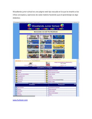 Woodlands junior school es una página web tipo escuela en la que le enseña a los
niños conceptos y ejercicios de cada materia haciendo que el aprendizaje se algo
didáctico.




www.funbrain.com
 