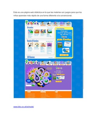 Esta es una página web didáctica en la que las materias son juegos para que los
niños aprendan más rápido de una forma diferente a la convencional.




www.bbc.co.uk/schools/
 