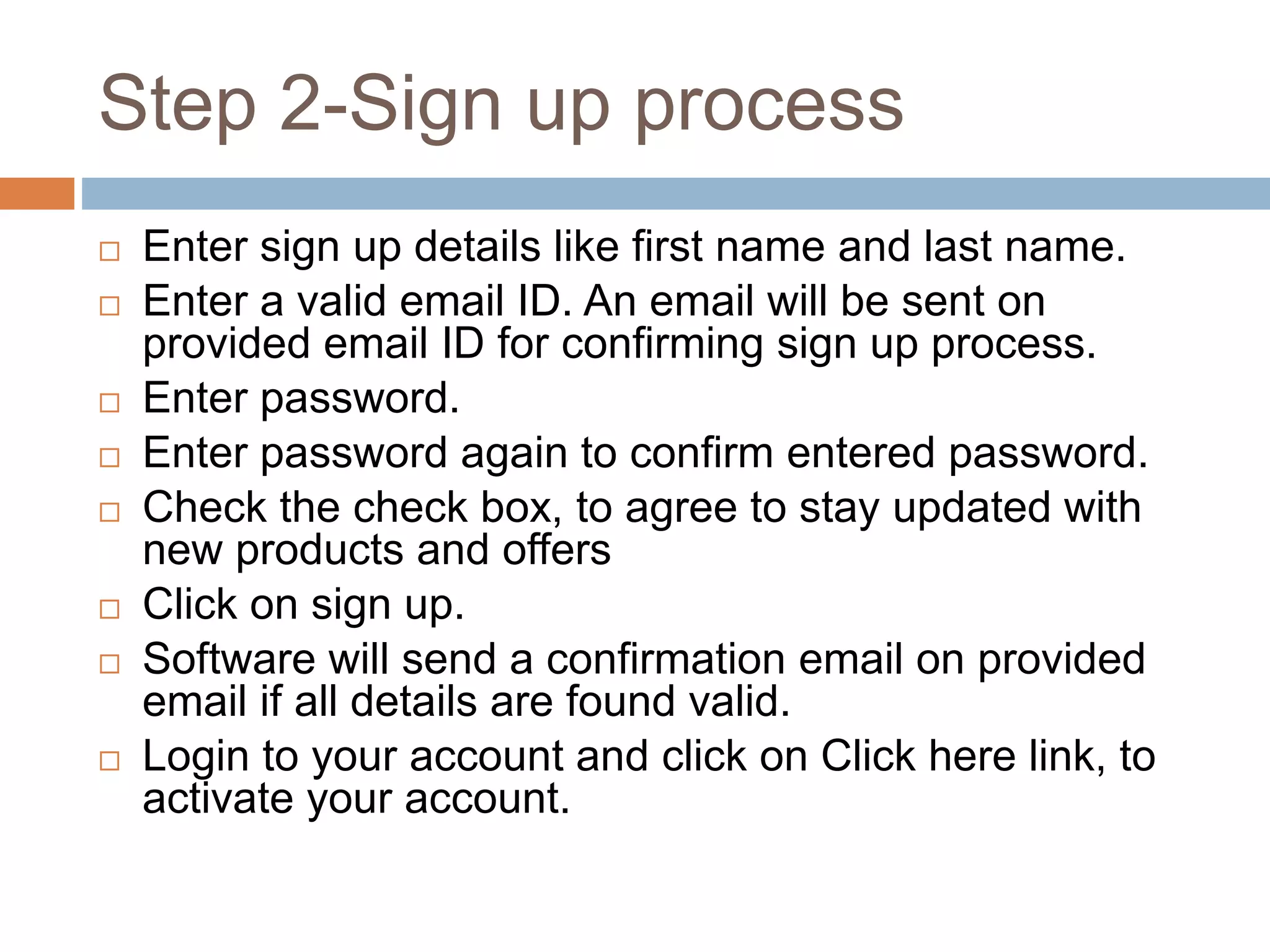 Step 2-Sign up process
 Enter sign up details like first name and last name.
 Enter a valid email ID. An email will be sent on
provided email ID for confirming sign up process.
 Enter password.
 Enter password again to confirm entered password.
 Check the check box, to agree to stay updated with
new products and offers
 Click on sign up.
 Software will send a confirmation email on provided
email if all details are found valid.
 Login to your account and click on Click here link, to
activate your account.
 