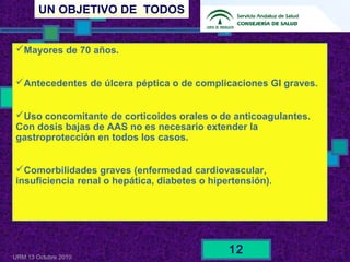 UN OBJETIVO DE TODOS
URM 13 Octubre 2010
12
Mayores de 70 años.
Antecedentes de úlcera péptica o de complicaciones GI graves.
Uso concomitante de corticoides orales o de anticoagulantes.
Con dosis bajas de AAS no es necesario extender la
gastroprotección en todos los casos.
Comorbilidades graves (enfermedad cardiovascular,
insuficiencia renal o hepática, diabetes o hipertensión).
 