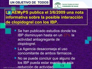 UN OBJETIVO DE TODOS
URM 13 Octubre 2010
13
 Se han publicado estudios donde los
IBP disminuyen hasta en un 27% la
actividad antiagregante de
clopidogrel.
 La Agencia desaconseja el uso
concomitante de ambos fármacos.
 No se puede concluir que alguno de
los IBP pueda estar exento de esta
reducción de actividad.
La AEMyPS publica el 3/6/2009 una nota
informativa sobre la posible interacción
de clopidogrel con los IBP.
 