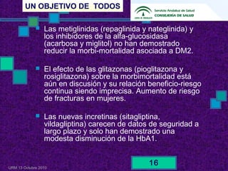 UN OBJETIVO DE TODOS
URM 13 Octubre 2010
16
 Las metiglinidas (repaglinida y nateglinida) y
los inhibidores de la alfa-glucosidasa
(acarbosa y miglitol) no han demostrado
reducir la morbi-mortalidad asociada a DM2.
 El efecto de las glitazonas (pioglitazona y
rosiglitazona) sobre la morbimortalidad está
aún en discusión y su relación beneficio-riesgo
continua siendo imprecisa. Aumento de riesgo
de fracturas en mujeres.
 Las nuevas incretinas (sitagliptina,
vildagliptina) carecen de datos de seguridad a
largo plazo y solo han demostrado una
modesta disminución de la HbA1.
 