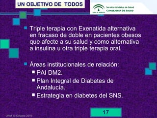 UN OBJETIVO DE TODOS
URM 13 Octubre 2010
17
 Triple terapia con Exenatida alternativa
en fracaso de doble en pacientes obesos
que afecte a su salud y como alternativa
a insulina u otra triple terapia oral.
 Áreas institucionales de relación:
 PAI DM2.
 Plan Integral de Diabetes de
Andalucía.
 Estrategia en diabetes del SNS.
 