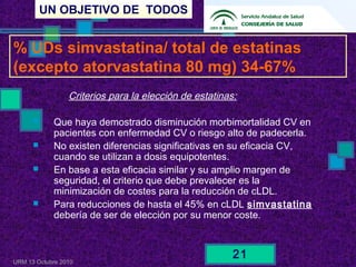 UN OBJETIVO DE TODOS
URM 13 Octubre 2010
21
Criterios para la elección de estatinas:
 Que haya demostrado disminución morbimortalidad CV en
pacientes con enfermedad CV o riesgo alto de padecerla.
 No existen diferencias significativas en su eficacia CV,
cuando se utilizan a dosis equipotentes.
 En base a esta eficacia similar y su amplio margen de
seguridad, el criterio que debe prevalecer es la
minimización de costes para la reducción de cLDL.
 Para reducciones de hasta el 45% en cLDL simvastatina
debería de ser de elección por su menor coste.
% UDs simvastatina/ total de estatinas
(excepto atorvastatina 80 mg) 34-67%
 