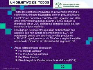 UN OBJETIVO DE TODOS
URM 13 Octubre 2010
22
 Todas las estatinas ensayadas en prevención primaria y
secundaria, excepto fluvastatina sólo en prev.secundaria.
 Un EECC en pacientes con SCA el tto. agresivo con altas
dosis (atorvastatina 80mg) durante 2 años, reduce la
morbilidad en un 20% cuando se compara con el tto. con
estatinas a dosis estándar.
 El subgrupo de pacientes que más se benefician son
aquellos que han sufrido recientemente el SCA, sin
tratamiento previo con estatinas, niveles previos de
cLDL>125 mg/ml, menores de 65 años y angina inestable
o infarto de miocardio sin elevación del segmento ST.
 Áreas institucionales de relación:
 PAI Riesgo vascular
 PAI Insuficiencia cardiaca
 PAI Dolor torácico
 Plan Integral de Cardiopatías de Andalucía (PICA).
 