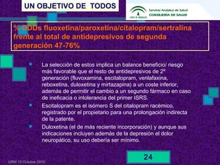 UN OBJETIVO DE TODOS
URM 13 Octubre 2010
24
 La selección de estos implica un balance beneficio/ riesgo
más favorable que el resto de antidepresivos de 2ª
generación (fluvoxamina, escitalopram, venlafaxina,
reboxetina, duloxetina y mirtazapina) a un coste inferior,
además de permitir el cambio a un segundo fármaco en caso
de ineficacia o intolerancia del primer ISRS.
 Escitalopram es el isómero S del citalopram racémico,
registrado por el propietario para una prolongación indirecta
de la patente.
 Duloxetina (el de más reciente incorporación) y aunque sus
indicaciones incluyen además de la depresión el dolor
neuropático, su uso debería ser mínimo.
% DDDs fluoxetina/paroxetina/citalopram/sertralina
frente al total de antidepresivos de segunda
generación 47-76%
 