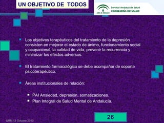 UN OBJETIVO DE TODOS
URM 13 Octubre 2010
26
 Los objetivos terapéuticos del tratamiento de la depresión
consisten en mejorar el estado de ánimo, funcionamiento social
y ocupacional, la calidad de vida, prevenir la recurrencia y
minimizar los efectos adversos.
 El tratamiento farmacológico se debe acompañar de soporte
psicoterapéutico.
 Áreas institucionales de relación:
 PAI Ansiedad, depresión, somatizaciones.
 Plan Integral de Salud Mental de Andalucía.
 