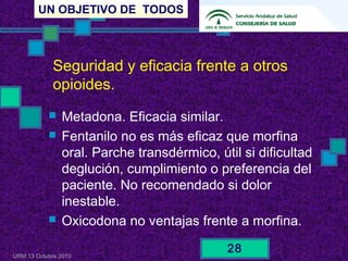 UN OBJETIVO DE TODOS
URM 13 Octubre 2010
28
Seguridad y eficacia frente a otros
opioides.
 Metadona. Eficacia similar.
 Fentanilo no es más eficaz que morfina
oral. Parche transdérmico, útil si dificultad
deglución, cumplimiento o preferencia del
paciente. No recomendado si dolor
inestable.
 Oxicodona no ventajas frente a morfina.
 