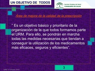 UN OBJETIVO DE TODOS
URM 13 Octubre 2010
3
Área de mejora de la calidad de la prescripción
” Es un objetivo básico y prioritario de la
organización de la que todos formamos parte
el URM. Para ello, se pondrán en marcha
todas las medidas necesarias que tiendan a
conseguir la utilización de los medicamentos
más eficaces, seguros y eficientes”.
 