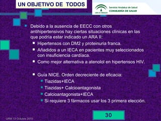 UN OBJETIVO DE TODOS
URM 13 Octubre 2010
30
 Debido a la ausencia de EECC con otros
antihipertensivos hay ciertas situaciones clínicas en las
que podría estar indicado un ARA II:
 Hipertensos con DM2 y proteinuria franca.
 Añadidos a un IECA en pacientes muy seleccionados
con insuficiencia cardíaca.
 Como mejor alternativa a atenolol en hipertensos HIV.
 Guía NICE. Orden decreciente de eficacia:
 Tiazidas+IECA
 Tiazidas+ Calcioantagonista
 Calcioantagonista+IECA
 Si requiere 3 fármacos usar los 3 primera elección.
 