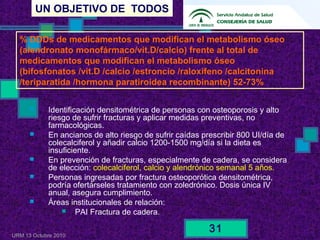 UN OBJETIVO DE TODOS
URM 13 Octubre 2010
31
 Identificación densitométrica de personas con osteoporosis y alto
riesgo de sufrir fracturas y aplicar medidas preventivas, no
farmacológicas.
 En ancianos de alto riesgo de sufrir caídas prescribir 800 UI/día de
colecalciferol y añadir calcio 1200-1500 mg/día si la dieta es
insuficiente.
 En prevención de fracturas, especialmente de cadera, se considera
de elección: colecalciferol, calcio y alendrónico semanal 5 años.
 Personas ingresadas por fractura osteoporótica densitométrica,
podría ofertárseles tratamiento con zoledrónico. Dosis única IV
anual, asegura cumplimiento.
 Áreas institucionales de relación:
 PAI Fractura de cadera.
% DDDs de medicamentos que modifican el metabolismo óseo
(alendronato monofármaco/vit.D/calcio) frente al total de
medicamentos que modifican el metabolismo óseo
(bifosfonatos /vit.D /calcio /estroncio /raloxifeno /calcitonina
/teriparatida /hormona paratiroidea recombinante) 52-73%
 