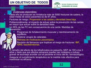 UN OBJETIVO DE TODOS
URM 13 Octubre 2010
32
Evidencias disponibles:
 Cada año se producen en Andalucía más de 5000 fracturas de cadera, la
edad media de estos pacientes es de 81 años.
 Factores de riesgo: Propensión a las caídas y densidad ósea baja.
 Poblacionálmente, el impacto de actuar sobre la prevención de las caídas
es mayor que actuar sobre la densidad ósea.
 Un 95% de las FC son consecuencia de una caída. Medidas de
prevención:
 Programas de fortalecimiento muscular y reentrenamiento de
equilibrio.
 Acelerar cirugía de cataratas.
 Retirada de medicación psicotrópica.
 Revisión de fármacos que duplican el riesgo de fracturas: IBP,
ISRS, tiazolidíndionas.
 El tamaño del efecto de los bifosfonatos es pequeño, NNT de 100 a los 3
años y dado que sus efectos adversos pueden ser molestos e incluso
graves se aconseja acordar con el paciente el inicio del tto. farmacológico.
 Asegurar el cumplimiento terapéutico es la medida más efectiva para
maximizar su eficacia.
 
