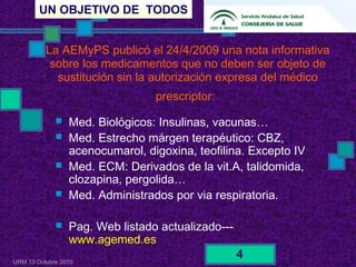 UN OBJETIVO DE TODOS
URM 13 Octubre 2010
4
La AEMyPS publicó el 24/4/2009 una nota informativa
sobre los medicamentos que no deben ser objeto de
sustitución sin la autorización expresa del médico
prescriptor:
 Med. Biológicos: Insulinas, vacunas…
 Med. Estrecho márgen terapéutico: CBZ,
acenocumarol, digoxina, teofilina. Excepto IV
 Med. ECM: Derivados de la vit.A, talidomida,
clozapina, pergolida…
 Med. Administrados por via respiratoria.
 Pag. Web listado actualizado---
www.agemed.es
 