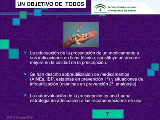UN OBJETIVO DE TODOS
URM 13 Octubre 2010
7
 La adecuación de la prescripción de un medicamento a
sus indicaciones en ficha técnica, constituye un área de
mejora en la calidad de la prescripción.
 Se han descrito sobreutilización de medicamentos
(AINEs, IBP, estatinas en prevención 1ª) y situaciones de
infrautilización (estatinas en prevención 2ª, analgesia).
 La autoevaluación de la prescripción es una buena
estrategia de adecuación a las recomendaciones de uso.
 