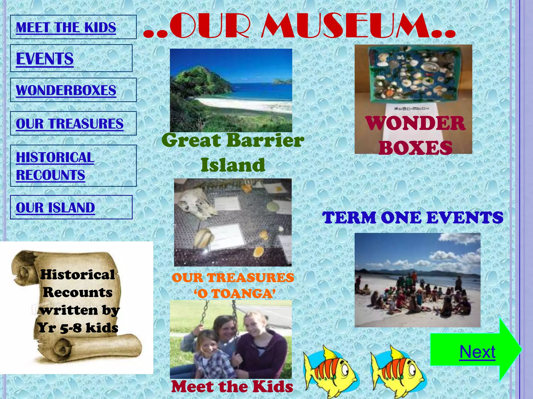 MEET THE KIDS   ..OUR MUSEUM..
EVENTS
WONDERBOXES

OUR TREASURES                       WONDER
                Great Barrier        BOXES
HISTORICAL
RECOUNTS
                   Island
OUR ISLAND
                                 TERM ONE EVENTS


  Historical     OUR TREASURES
   Recounts        ‘O TOANGA’
  written by
  Yr 5-8 kids
                                            Next
                 Meet the Kids
 
