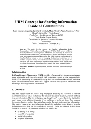 URM Concept for Sharing Information
Inside of Communities
Karel Charvat1
, Stepan Kafka2
, Marek Splichal5
, Maris Alberts3
, Andra.Martinsone3
, Petr
Horak4
, Martin Vlk4
, Peteris Bruins5
1
Czech Centre for Science and Society (CCSS)
2
Help Service Remote Sensing
3
Mathematical Institute of Latvian University
4
WirelessInfo
5
Baltic Open Solution Centre (BOCS)
Abstract: The paper describe concept for Sharing Information Inside
Communities - Uniform Resource Management (URM), which support validation,
discovery and access to heterogeneous information and knowledge. It is based on
utilisation of metadata schemes. The URM models currently also integrate different
tools, which support sharing of knowledge. The URM concept was introduced by
NaturNet Redime project as tool for managing of educational context and now is
modified for general sharing of information inside of community in c@r project. The
concept is now partly implemented as part of Czech metadata portal, Czech portal
for United Nation Spatial Data infrastructure and it is also tested in Latvia by BOCS
Keywords: Web knowledge management, metadata, thesaurus, gazetteers catalogue
services
1. Introduction
Uniform Resource Management (URM) provides a framework in which communities can
share information and knowledge trough their description, which is easy understandable
inside of the community. In order to effectively share information and knowledge, there has
to be a standardized scheme, which will support uniform description of information and
knowledge including common vocabularies.
1. Objectives
The main objective of URM will be easy description, discovery and validation of relevant
information sources. URM will ensure that any user can easily discover, evaluate and use
relevant information. The free text engine (eg. Google) can’t be used due to the fact that in
many cases a user obtains thousands, if not millions, of irrelevant links. This happens
because the free text engines does not fully recognise the context of researched information.
The context characterises any information, knowledge and observation. Context strongly
influences the way how the information will be used. There are different definitions of
context in existence. The important issues for the context are:
• to identity of an entity;
• to profile of an entity;
• spatial information
• temporal information
 
