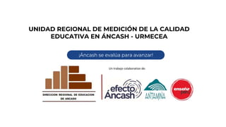 UNIDAD REGIONAL DE MEDICIÓN DE LA CALIDAD
EDUCATIVA EN ÁNCASH - URMECEA
¡Áncash se evalúa para avanzar!
Un trabajo colaborativo de:
 