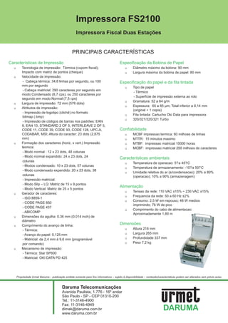 Impressora FS2100
                                                   Impressora Fiscal Duas Estações


                                                PRINCIPAIS CARACTERÍSTICAS
Características de Impressão                                                           Especificação da Bobina de Papel
  1Tecnologia de impressão: Térmica (cupom fiscal);                                         1Diâmetro máximo da bobina: 90 mm
   Impacto com matriz de pontos (cheque)                                                    1Largura máxima da bobina de papel: 80 mm
  1Velocidade de impressão:
   - Cabeça térmica: 34,8 linhas por segundo, ou 100                                   Especificação do papel e da fita tintada
   mm por segundo
                                                                                            1Tipo de papel
   - Cabeça matricial: 290 caracteres por segundo em
                                                                                             - Térmico
   modo Condensado (8,7 cps), ou 250 caracteres por
                                                                                             - Superfície de impressão externa ao rolo
   segundo em modo Normal (7,5 cps)
                                                                                            1Gramatura: 52 a 64 g/m
  1Largura de impressão: 72 mm (576 dots)
                                                                                            1Espessura: 65 a 85 µm; Total inferior a 0,14 mm
  1Atributos de impressão:
                                                                                             (original + 1 copia)
   - Impressão de logotipo (clichê) no formato
                                                                                            1Fita tintada: Cartucho Oki Data para impressora
   bitmap (.bmp)
                                                                                            1320/321/320/321 Turbo
   - Impressão de códigos de barras nos padrões: EAN
   8, EAN 13, STANDARD 2 OF 5, INTERLEAVE 2 OF 5,
   CODE 11, CODE 39, CODE 93, CODE 128, UPC-A,                                         Confiabilidade
   CODABAR, MSI; Altura do caracter: 23 dots (2,875                                         1MCBF impressao termica: 60 milhoes de linhas
   mm)                                                                                      1MTTR: 15 minutos maximo
  1Formação dos caracteres (horiz. x vert.) Impressão                                       1MTBF: impressao matricial 10000 horas
   térmica:                                                                                 1MCBF: impressao matricial 200 milhoes de caracteres
   - Modo normal : 12 x 23 dots, 48 colunas
   - Modo normal expandido: 24 x 23 dots, 24
                                                                                       Características ambientais
   colunas
                                                                                            1Temperatura de operacao: 5? a 45? C
   - Modos condensado: 10 x 23 dots, 57 colunas
                                                                                            1Temperatura de armazenamento: -10? a 50? C
   - Modo condensado expandido: 20 x 23 dots, 38
                                                                                            1Umidade relativa do ar (s/condensacao): 20% a 80%
   colunas                                                                                        (operacao); 10% a 90% (armazenagem)
   - Impressão matricial:
   - Modo Slip – LQ: Matriz de 15 x 9 pontos
                                                                                       Alimentação
   - Modo Vertical: Matriz de 25 x 5 pontos
                                                                                            1Tensao da rede: 110 VAC ±15% ~ 230 VAC ±15%
  1Gerador de caracteres:
                                                                                            1Frequencia da rede: 50 a 60 Hz ±2%
   - ISO 8859-1
                                                                                            1Consumo: 2,5 W em repouso; 48 W medios
   - CODE PAGE 850
                                                                                                  imprimindo; 76 W de pico
   - CODE PAGE 437
                                                                                            1Comprimento do cabo de alimentacao:
   - ABICOMP
                                                                                                  Aproximadamente 1,80 m
  1Dimensões da agulha: 0,36 mm (0.014 inch) de
   diâmetro
  1Comprimento do avanço de linha:
                                                                                       Dimensões
   - Térmica:                                                                               1Altura 218 mm

   - Avanço do papel: 0,125 mm                                                              1Largura 265 mm

   - Matricial: de 2,4 mm à 9,6 mm (programável                                             1Profundidade 337 mm

   por comando)                                                                             1Peso 7,2 kg

  1Mecanismo de impressão:
   - Térmica: Star SP600
   - Matricial: OKI DATA PD 425




   Propriedade Urmet Daruma – publicação emitida somente para fins informativos – sujeito à disponibilidade – conteúdo/características podem ser alterados sem prévio aviso.



                                        Daruma Telecomunicações
                                        Avenida Paulista, 1.776 - 16º andar
                                        São Paulo - SP - CEP 01310-200
                                        Tel.: 11-3146-4900
                                        Fax: 11-3146-4949
                                        dimak@daruma.com.br
                                        www.daruma.com.br
 